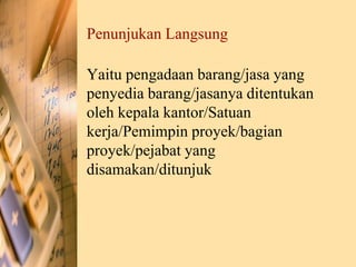 Penunjukan Langsung
Yaitu pengadaan barang/jasa yang
penyedia barang/jasanya ditentukan
oleh kepala kantor/Satuan
kerja/Pemimpin proyek/bagian
proyek/pejabat yang
disamakan/ditunjuk
 