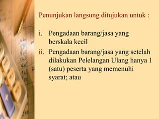 Penunjukan langsung ditujukan untuk :
i. Pengadaan barang/jasa yang
berskala kecil
ii. Pengadaan barang/jasa yang setelah
dilakukan Pelelangan Ulang hanya 1
(satu) peserta yang memenuhi
syarat; atau
 
