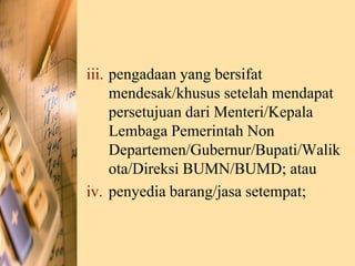 iii. pengadaan yang bersifat
mendesak/khusus setelah mendapat
persetujuan dari Menteri/Kepala
Lembaga Pemerintah Non
Departemen/Gubernur/Bupati/Walik
ota/Direksi BUMN/BUMD; atau
iv. penyedia barang/jasa setempat;
 