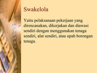 Swakelola
Yaitu pelaksanaan pekerjaan yang
direncanakan, dikerjakan dan diawasi
sendiri dengan menggunakan tenaga
sendiri, alat sendiri, atau upah borongan
tenaga.
 