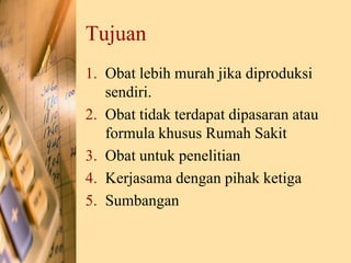 Tujuan
1. Obat lebih murah jika diproduksi
sendiri.
2. Obat tidak terdapat dipasaran atau
formula khusus Rumah Sakit
3. Obat untuk penelitian
4. Kerjasama dengan pihak ketiga
5. Sumbangan
 