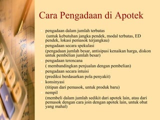 Cara Pengadaan di Apotek
• pengadaan dalam jumlah terbatas
(untuk kebutuhan jangka pendek, modal terbatas, ED
pendek, lokasi pemasok terjangkau)
• pengadaan secara spekulasi
(pengadaan jumlah besar, antisipasi kenaikan harga, diskon
untuk pembelian jumlah besar)
• pengadaan terencana
( membandingkan penjualan dengan pembelian)
• pengadaan secara intuisi
(prediksi berdasarkan pola penyakit)
• konsinyasi
(titipan dari pemasok, untuk produk baru)
• nempil
(membeli dalam jumlah sedikit dari apotek lain, atau dari
pemasok dengan cara join dengan apotek lain, untuk obat
yang mahal)
 