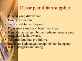 Dasar pemilihan supplier
• Diskon yang ditawarkan.
• Bonus pembelian.
• Jangka waktu pembayaran.
• Pelayanan yang baik, benar dan cepat.
• Kemudahan pengembalian sediaan farmasi yang
mendekati kadaluwarsa.
• Terjamin kualitas produknya.
• Intensitas kedatangan ke apotek dan ketepatan
waktu pengiriman barang
 