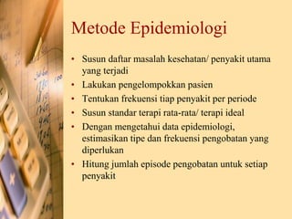 Metode Epidemiologi
• Susun daftar masalah kesehatan/ penyakit utama
yang terjadi
• Lakukan pengelompokkan pasien
• Tentukan frekuensi tiap penyakit per periode
• Susun standar terapi rata-rata/ terapi ideal
• Dengan mengetahui data epidemiologi,
estimasikan tipe dan frekuensi pengobatan yang
diperlukan
• Hitung jumlah episode pengobatan untuk setiap
penyakit
 