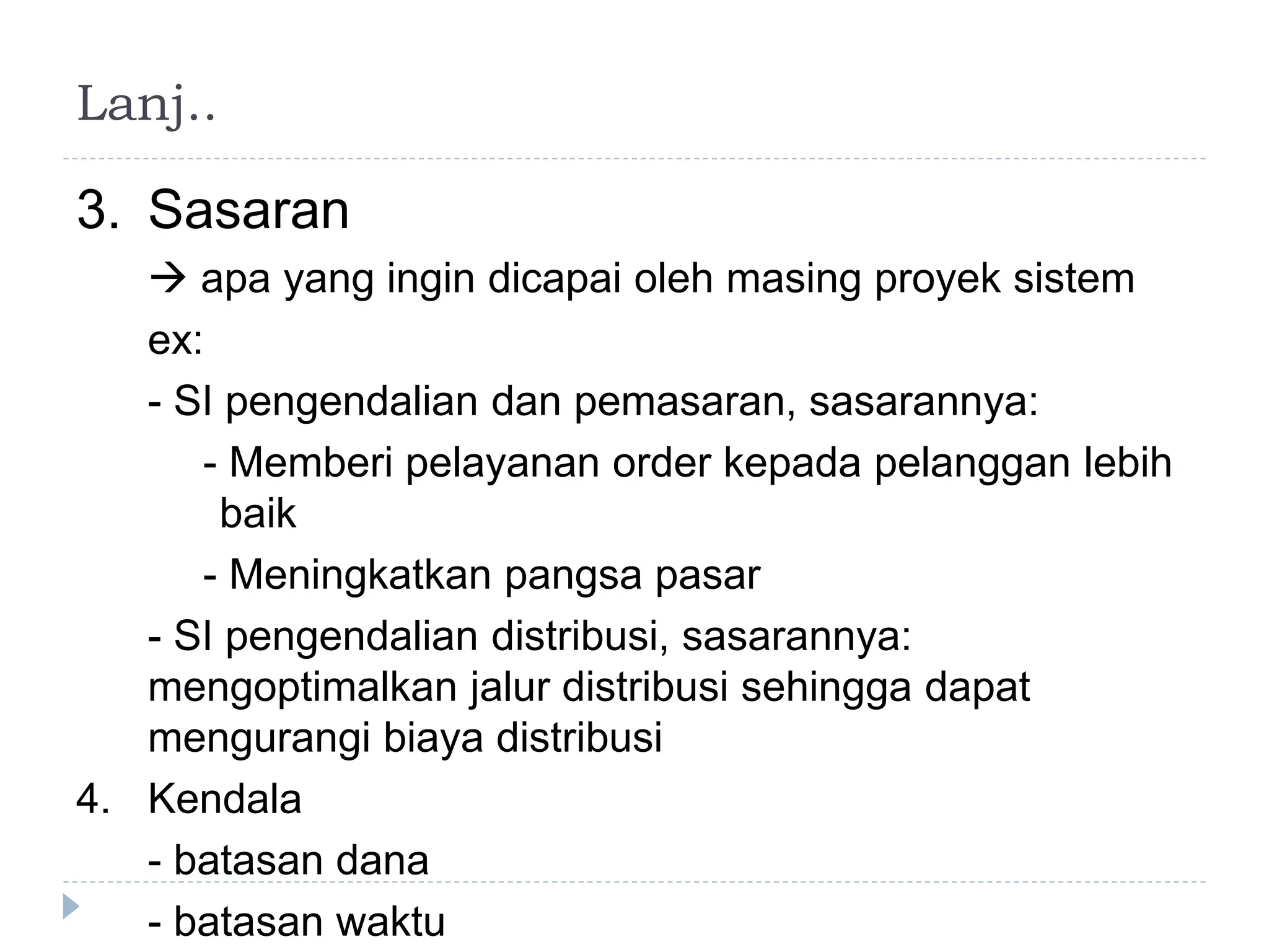 Lanj..
3. Sasaran
 apa yang ingin dicapai oleh masing proyek sistem
ex:
- SI pengendalian dan pemasaran, sasarannya:
- Memberi pelayanan order kepada pelanggan lebih
baik
- Meningkatkan pangsa pasar
- SI pengendalian distribusi, sasarannya:
mengoptimalkan jalur distribusi sehingga dapat
mengurangi biaya distribusi
4. Kendala
- batasan dana
- batasan waktu
 