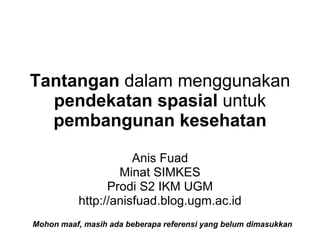 Tantangan dalam menggunakan
  pendekatan spasial untuk
  pembangunan kesehatan

                     Anis Fuad
                  Minat SIMKES
                Prodi S2 IKM UGM
          http://anisfuad.blog.ugm.ac.id
Mohon maaf, masih ada beberapa referensi yang belum dimasukkan
 