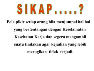 Pola pikir setiap orang bila menjumpai hal hal
yang bertentangan dengan Keselamatan
Kesehatan Kerja dan segera mengambil
suatu tindakan agar kejadian yang lebih
merugikan tidak terjadi.

 