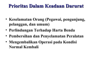 Prioritas Dalam Keadaan Darurat
• Keselamatan Orang (Pegawai, pengunjung,
pelanggan, dan umum)
• Perlindungan Terhadap Harta Benda
• Pembersihan dan Penyelamatan Peralatan
• Mengembalikan Operasi pada Kondisi
Normal Kembali

 