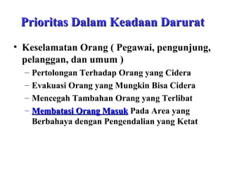 Prioritas Dalam Keadaan Darurat
• Keselamatan Orang ( Pegawai, pengunjung,
pelanggan, dan umum )
–
–
–
–

Pertolongan Terhadap Orang yang Cidera
Evakuasi Orang yang Mungkin Bisa Cidera
Mencegah Tambahan Orang yang Terlibat
Membatasi Orang Masuk Pada Area yang
Berbahaya dengan Pengendalian yang Ketat

 