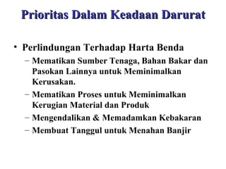 Prioritas Dalam Keadaan Darurat
• Perlindungan Terhadap Harta Benda
– Mematikan Sumber Tenaga, Bahan Bakar dan
Pasokan Lainnya untuk Meminimalkan
Kerusakan.
– Mematikan Proses untuk Meminimalkan
Kerugian Material dan Produk
– Mengendalikan & Memadamkan Kebakaran
– Membuat Tanggul untuk Menahan Banjir

 