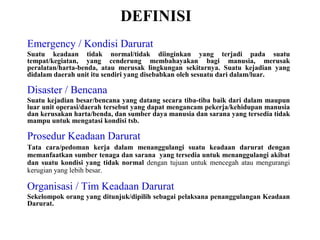 DEFINISI
Emergency / Kondisi Darurat
Suatu keadaan tidak normal/tidak diinginkan yang terjadi pada suatu
tempat/kegiatan, yang cenderung membahayakan bagi manusia, merusak
peralatan/harta-benda, atau merusak lingkungan sekitarnya. Suatu kejadian yang
didalam daerah unit itu sendiri yang disebabkan oleh sesuatu dari dalam/luar.

Disaster / Bencana
Suatu kejadian besar/bencana yang datang secara tiba-tiba baik dari dalam maupun
luar unit operasi/daerah tersebut yang dapat mengancam pekerja/kehidupan manusia
dan kerusakan harta/benda, dan sumber daya manusia dan sarana yang tersedia tidak
mampu untuk mengatasi kondisi tsb.

Prosedur Keadaan Darurat
Tata cara/pedoman kerja dalam menanggulangi suatu keadaan darurat dengan
memanfaatkan sumber tenaga dan sarana yang tersedia untuk menanggulangi akibat
dan suatu kondisi yang tidak normal dengan tujuan untuk mencegah atau mengurangi
kerugian yang lebih besar.

Organisasi / Tim Keadaan Darurat
Sekelompok orang yang ditunjuk/dipilih sebagai pelaksana penanggulangan Keadaan
Darurat.

 
