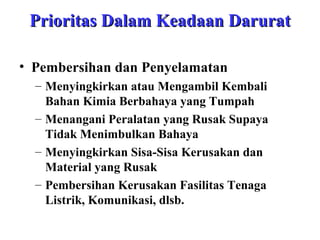 Prioritas Dalam Keadaan Darurat
• Pembersihan dan Penyelamatan
– Menyingkirkan atau Mengambil Kembali
Bahan Kimia Berbahaya yang Tumpah
– Menangani Peralatan yang Rusak Supaya
Tidak Menimbulkan Bahaya
– Menyingkirkan Sisa-Sisa Kerusakan dan
Material yang Rusak
– Pembersihan Kerusakan Fasilitas Tenaga
Listrik, Komunikasi, dlsb.

 