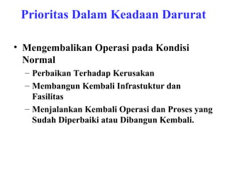 Prioritas Dalam Keadaan Darurat
• Mengembalikan Operasi pada Kondisi
Normal
– Perbaikan Terhadap Kerusakan
– Membangun Kembali Infrastuktur dan
Fasilitas
– Menjalankan Kembali Operasi dan Proses yang
Sudah Diperbaiki atau Dibangun Kembali.

 