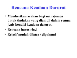 Rencana Keadaan Darurat
• Memberikan arahan bagi manajemen
untuk tindakan yang diambil dalam semua
jenis kondisi keadaan darurat.
• Rencana harus rinci
• Relatif mudah dibaca / dipahami

 