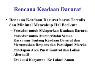 Rencana Keadaan Darurat
• Rencana Keadaan Darurat harus Tertulis
dan Minimal Mencakup Hal Berikut:
– Prosedur untuk Melaporkan Keadaan Darurat
– Prosedur untuk Memberitahu Semua
Karyawan Tentang Keadaan Darurat dan
Merumuskan Respons dan Partisipasi Mereka
– Penetapan Area Pusat Kontrol dan Lokasi
Alternatif
– Evakuasi Karyawan Ke Lokasi Aman

 