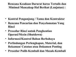 Rencana Keadaan Darurat harus Tertulis dan
Minimal Mencakup Hal Berikut (Lanjutan) :

• Kontrol Pengunjung / Tamu dan Kontraktor
• Rencana Pencarian dan Penyelamatan Yang
Rinci
• Prosedur Rinci untuk Penghentian
Operasi/Mesin (Shutdown)
• Informasi/Kontrol Bahan Berbahaya
• Perlindungan Perlengkapan, Material, dan
Rekaman/ Catatan atau Dokumen Penting
• Prosedur Pulih-Kembali dan Masuk-Kembali

 
