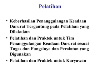 Pelatihan
• Keberhasilan Penanggulangan Keadaan
Darurat Tergantung pada Pelatihan yang
Dilakukan
• Pelatihan dan Praktek untuk Tim
Penanggulangan Keadaan Darurat sesuai
Tugas dan Fungsinya dan Peralatan yang
Digunakan
• Pelatihan dan Praktek untuk Karyawan

 
