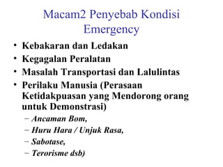 Macam2 Penyebab Kondisi
Emergency
•
•
•
•

Kebakaran dan Ledakan
Kegagalan Peralatan
Masalah Transportasi dan Lalulintas
Perilaku Manusia (Perasaan
Ketidakpuasan yang Mendorong orang
untuk Demonstrasi)
–
–
–
–

Ancaman Bom,
Huru Hara / Unjuk Rasa,
Sabotase,
Terorisme dsb)

 
