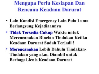 Mengapa Perlu Kesiapan Dan
Rencana Keadaan Darurat
• Lain Kondisi Emergency Lain Pula Lama
Berlangsung Kejadiaannya
• Tidak Tersedia Cukup Waktu untuk
Merencanakan Rincian Tindakan Ketika
Keadaan Darurat Sudah Terjadi !
• Merencanakan Lebih Dahulu TindakanTindakan yang akan Diambil untuk
Berbagai Jenis Keadaan Darurat

 