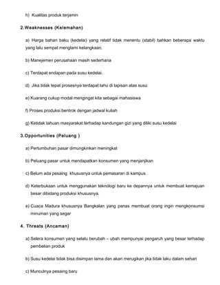 h) Kualitas produk terjamin
2.Weaknesses (Kelemahan)
a) Harga bahan baku (kedelai) yang relatif tidak menentu (stabil) bahkan beberapa waktu
yang lalu sempat menglami kelangkaan.
b) Manejemen perusahaan masih sederhana
c) Terdapat endapan pada susu kedelai.
d) Jika tidak tepat prosesnya terdapat tahu di lapisan atas susu
e) Kuarang cukup modal mengingat kita sebagai mahasiswa
f) Proses produksi bentrok dengan jadwal kuliah
g) Ketidak tahuan masyarakat terhadap kandungan gizi yang diliki susu kedelai
3.Opportunities (Peluang )
a) Pertumbuhan pasar dimungkinkan meningkat
b) Peluang pasar untuk mendapatkan konsumen yang menjanjikan
c) Belum ada pesaing khususnya untuk pemasaran di kampus
d) Keterbukaan untuk menggunakan teknologi baru ke depannya untuk membuat kemajuan
besar dibidang produksi khususnya.
e) Cuaca Madura khususnya Bangkalan yang panas membuat orang ingin mengkonsumsi
minuman yang segar
4. Threats (Ancaman)
a) Selera konsumen yang selalu berubah – ubah mempunyai pengaruh yang besar terhadap
pembelian produk
b) Susu kedelai tidak bisa disimpan lama dan akan merugikan jika tidak laku dalam sehari
c) Munculnya pesaing baru

 