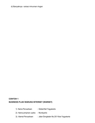 d) Banyaknya variasi minuman ringan

CONTOH 1
BUSINESS PLAN WARUNG INTERNET (WARNET)

1) Nama Perusahaan

: Global-Net Yogyakarta

2) Nama pimpinan usaha : Murdiyanto
3) Alamat Perusahaan

: Jalan Dongkelan No.351 Kota Yogyakarta

 