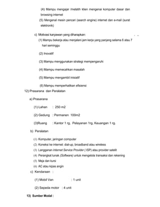 (4) Mampu mengajar /melatih klien mengenai komputer dasar dan
browsing internet
(5) Mengenal mesin pencari (search engine) internet dan e-mail (surat
elektronik)
c) Motivasi karyawan yang diharapkan:
(1) Mampu bekerja atau menjalani jam kerja yang panjang selama 6 atau 7
hari seminggu
(2) Inovatif
(3) Mampu menggunakan strategi mempengaruhi
(4) Mampu memecahkan masalah
(5) Mampu mengambil inisiatif
(6) Mampu memperhatikan efisiensi
12) Prasarana dan Peralatan
a) Prasarana
(1) Lahan

: 250 m2

(2) Gedung : Permanen 100m2
(3)Ruang

: Kantor 1 rg, Pelayanan 1rg, Keuangan 1 rg.

b) Peralatan
(1) Komputer, jaringan computer
(2) Koneksi ke internet: dial-up, broadband atau wireless
(3) Langganan Internet Service Provider ( ISP) atau provider satelit
(4) Perangkat lunak (Software) untuk mengelola transaksi dan rekening
(5) Meja dan kursi
(6) AC atau kipas angin
c) Kendaraan :
(1) Mobil Van
(2) Sepeda motor : 4 unit
13) Sumber Modal :

: 1 unit

. ,.

 