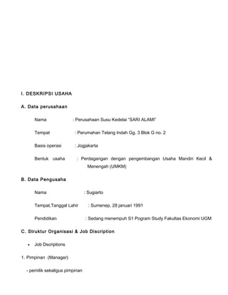I. DESKRIPSI USAHA
A. Data perusahaan
Nama

: Perusahaan Susu Kedelai “SARI ALAMI”

Tempat

: Perumahan Telang Indah Gg. 3 Blok G no. 2

Basis operasi

: Jogjakarta

Bentuk usaha

: Perdagangan dengan pengembangan Usaha Mandiri Kecil &
Menengah (UMKM)

B. Data Pengusaha
Nama
Tempat,Tanggal Lahir
Pendidikan

: Sugiarto
: Sumenep, 28 januari 1991
: Sedang menempuh S1 Pogram Study Fakultas Ekonomi UGM

C. Struktur Organisasi & Job Discription
•

Job Dscriptions

1. Pimpinan (Manager)
- pemilik sekaligus pimpinan

 