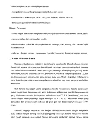 - mencatat/pembukuan keuangan perusahaan
- mengadakan dana untuk proses pembelian bahan dan proses
- membuat laporan keuangan harian, mingguan, bulanan, triwulan, tahunan
- bertanggung jawab terhadap sistem keuangan
5.Bagian Pemasaran
-kepala bagian pemasaran mengkondisikan pekerja di bawahnya untuk bekerja sesuai jobdis
-mempromosikan dan memasarkan produk
-mendistribuskan produk ke tempat pemasaran, misalnya; toko, warung, atau bahkan super
market terdekat
-melayani dengan ramah, menanggapi komplain konsumen dengan ramah dan senyum
D. Alasan Pemilihan Bisnis
Usaha pembuatan susu kedelai ini dipilih karena susu kedelai dikenal sebagai minuman
fungsional, sebagai minuman yang bergizi tinggi, minuman yang merupakan hasil ekstraksi
dari kedelai ini terutama sekali karena kandungan proteinnya, disamping mengandung lemak,
karbohidrat, kalsium, phosphor, zat besi, provitamin A, Vitamin B kompleks (kecuali B12), dan
air. Susunan asam amino hampir sama dengan susu sapi. Untuk itu produk ini tampaknya
perlu diperhitungkan dalam menyusun pola menu sehari-hari bagi insan yang memperhatikan
kesehatan.
Oleh karena itu prospek usaha pengolahan kedelai menjadi susu kedelai sekarang ini
cukup menjanjikan, kandungan gizi yang terkandung didalamnya memiliki kandungan gizi
yang dibutuhkan manusia. Kadar protein kedelai mencapai 35,6 % (berat kering), dan pada
varitas unggul kadar proteinnya dapat mencapai 40 % – 43 %. Kebutuhan protein yang
bersumber dari protein hewani sebesar 55 gram per hari dapat dipenuhi dengan 157,14
gram.
Selain itu tingginya harga susu sapi menjadi peluang/prospek usaha dengan menjadikan
susu kedelai menjadi barang substitusi (pengganti) susu sapi, karena harga susu kedelai
lebih murah daripada susu produk hewani sementara kandungan gizinya hamper sama.

 