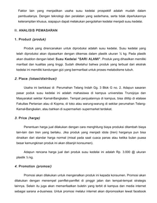 Faktor lain yang menjadikan usaha susu kedelai prospektif adalah mudah dalam
pembuatanya. Dengan teknologi dan peralatan yang sederhana, serta tidak diperlukannya
keterampilan khusus, siapapun dapat melakukan pengolahan kedelai menjadi susu kedelai.
II. ANALISIS PEMASARAN
1. Product (produk)
Produk yang direncanakan untuk diproduksi adalah susu kedelai. Susu kedelai yang
telah diproduksi akan dipasarkan dengan dikemas dalam plastik ukuran ½ kg. Pada plastik
akan disablon dengan label: Susu Kedelai “SARI ALAMI” . Produk yang dihasilkan memiliki
manfaat dan kualitas yang tinggi. Sudah diketahui bahwa produk yang terbuat dari ekstrak
kedelai ini memiliki kandungan gizi yang bermanfaat untuk proses metabolisme tubuh.

2. Place (lokasi/distribusi)
Usaha ini berlokasi di Perumahan Telang Indah Gg. 3 Blok G no. 2. Adapun sasaran
pasar poduk susu kedelai ini adalah mahasiswa di kampus universitas Trunojoya dan
Masyarakat sekitar Kamal-Bangkalan. Tempat penjualannya di kampus, bisa dititip di etalase
Fakultas Pertanian atau di Kopma, di toko atau warung-warung di sekitar perumahan TelangKamal-Bangkalan, atau bahkan di supermarket- supermarket terdekat.

3. Price (harga)
Penentuan harga jual dilakukan dengan cara menghitung biaya produksi ditambah biaya
lain-lain dan tren yang berlaku. Jika produk yang menjadi idola (tren) harganya pun bisa
dinaikan dari standar harga normal (misal pada saat cuaca panas atau ketika bulan puasa
besar kemungkinan produk ini akan dibanjiri konsumen).
Adapun rencana harga jual dari produk susu kedelai ini adalah Rp. 3.000 @ ukuran
plastik ½ kg.

4. Promotion (promosi)
Promosi akan dilakukan untuk mengenalkan produk ini kepada konsumen. Promosi akan
dilakukan dengan menempel pamflet-pamflet di pinggir jalan dan tempat-tempat strategis
lainnya. Selain itu juga akan memanfaatkan buletin yang terbit di kampus dan media internet
sebagai sarana e-business. Untuk promosi melalui internet akan dipromosikan lewat facebook

 