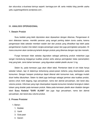 dan situs-situs e-business lainnya seperti: berniaga.com dll. serta melalui blog pemilik usaha
yaitu sugiartoagribisnis.wordpress.com .

III. ANALISIS OPERASIONAL
1. Desain Produk
Susu kedelai yang telah diproduksi akan dipasarkan dengan dikemas. Pengemasan di
sisni dilakukan karena memiliki peranan yang sangat penting dalam dunia usaha, karena
pengemasan tidak sekedar memberi wadah dari dari produk yang dihasilkan tapi lebih pada
pengembanan muatan misi dalam rangka persaingan pasar dan juga peningkatan penjualan. Di
mana onsumen akan cenderung tertarik dengan produk yang dikemas dengan rapi dan menarik.
Fungsi kemasan tidak sebatas digunakan sebagai pelindung produk melainkan juga
sangat mendukung terjaganya kualitas produk serta adanya peningkatan kelas (penampilan)
imej yang baik. Jenis bahan kemasan yang digunakan adalah plastik ukuran ½ kg.
Selain itu, pada kemesan juga akan diberi label. Pemberian label di sini tidak hanya
sekedar tulisan, tapi di dalamnya terkandung pesan-pesan tertentu yang disampaikan pada
konsumen. Dengan harapan produknya dapat dikenal oleh konsumen luas, sehingga mudah
dicari ketika dibutuhkan. Selain itu label juga berfungsi sebagai jaminan atas kualitas produk,
sarana untuk merk dagang, logo perusahaan, nama dan alamat perusahaan, dan berat atau
volume produk. Informasi yang ingin disampaikan kepada konsumen tersebut terangkum dalam
tulisan yang dicetak pada kemasan produk. Maka pada kemasan plastik akan disablon dengan
label: Susu Kedelai “SARI ALAMI” dan juga
perusahaan, dan berat atau volume produk.
2. Proses Produksi
1. Bahan:
1. Kedelai
2. Vanili
3. Gula pasir
4. Garam

logo perusahaan, nama dan alamat

 