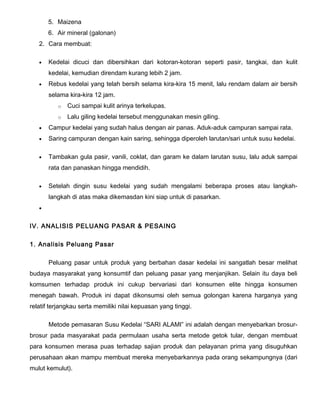 5. Maizena
6. Air mineral (galonan)
2. Cara membuat:
•

Kedelai dicuci dan dibersihkan dari kotoran-kotoran seperti pasir, tangkai, dan kulit
kedelai, kemudian direndam kurang lebih 2 jam.

•

Rebus kedelai yang telah bersih selama kira-kira 15 menit, lalu rendam dalam air bersih
selama kira-kira 12 jam.
o

Cuci sampai kulit arinya terkelupas.

o

Lalu giling kedelai tersebut menggunakan mesin giling.

•

Campur kedelai yang sudah halus dengan air panas. Aduk-aduk campuran sampai rata.

•

Saring campuran dengan kain saring, sehingga diperoleh larutan/sari untuk susu kedelai.

•

Tambakan gula pasir, vanili, coklat, dan garam ke dalam larutan susu, lalu aduk sampai
rata dan panaskan hingga mendidih.

•

Setelah dingin susu kedelai yang sudah mengalami beberapa proses atau langkahlangkah di atas maka dikemasdan kini siap untuk di pasarkan.

•

IV. ANALISIS PELUANG PASAR & PESAING
1. Analisis Peluang Pasar
Peluang pasar untuk produk yang berbahan dasar kedelai ini sangatlah besar melihat
budaya masyarakat yang konsumtif dan peluang pasar yang menjanjikan. Selain itu daya beli
komsumen terhadap produk ini cukup bervariasi dari konsumen elite hingga konsumen
menegah bawah. Produk ini dapat dikonsumsi oleh semua golongan karena harganya yang
relatif terjangkau serta memiliki nilai kepuasan yang tinggi.
Metode pemasaran Susu Kedelai “SARI ALAMI” ini adalah dengan menyebarkan brosurbrosur pada masyarakat pada permulaan usaha serta metode getok tular, dengan membuat
para konsumen merasa puas terhadap sajian produk dan pelayanan prima yang disuguhkan
perusahaan akan mampu membuat mereka menyebarkannya pada orang sekampungnya (dari
mulut kemulut).

 