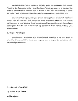 Sasaran pasar poduk susu kedelai ini utamanya adalah mahasiswa kampus universitas
Trunojoyo dan Masyarakat sekitar Kamal-Bangkalan. Tempat penjualannya di kampus, bisa
dititip di etalase Fakultas Pertanian atau di Kopma, di toko atau warung-warung di sekitar
perumahan Telang-Kamal-Bangkalan, atau bahkan di supermarket- supermarket terdekat.
Untuk menembus tingkat pasar yang optimal, maka diperlukan sekali untuk memikirkan
strategi yang akan ditempuh untuk membangun usaha agar mendapatkan respon yang bagus
dari konsumen di pasar bersaing. dengan menganaliasa lingkungan internal dan eksternal yang
ada di pasar domestik akan mempermudah bagi perusahaan dalam menyusun strategi yang
baik dan efisien.
2. Tingkat Persaingan
Melihat situasi di tempat yang akan dimasuki produk, sepertinya produk susu kedelai ini
akan laku di pasaran. Hal ini dikarenakan harganya yang terjangkau dan sangat pas untuk
ukuran dompet mahasiswa.

V. ANALISIS KEUANGAN
1) Analisa Biaya Usaha
a. Biaya tetap

 
