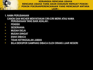 KERANGKA RENCANA USAHA
RENCANA USAHA YANG AKAN DISUSUN MEMUAT POKOK-
POKOK PIKIRANPERENCANAAN YANG MENCAKUP ANTARA
LAIN :
1. NAMA PERUSAHAAN
CANON DAN WICHER MENYATAKAN CIRI-CIRI MERK ATAU NAMA
PERUSAHAAN YANG BAIK ADALAH :
 PENDEK
 SEDERHANA
 MUDAH DIEJA
 MUDAH DIINGAT
 ENAK DIBACA
 TIDAK KETINGGALAN JAMAN
 BILA DIEKSPOR GAMPANG DIBACA OLEH ORANG LUAR NEGERI
 