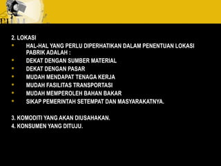 2. LOKASI
 HAL-HAL YANG PERLU DIPERHATIKAN DALAM PENENTUAN LOKASI
PABRIK ADALAH :
 DEKAT DENGAN SUMBER MATERIAL
 DEKAT DENGAN PASAR
 MUDAH MENDAPAT TENAGA KERJA
 MUDAH FASILITAS TRANSPORTASI
 MUDAH MEMPEROLEH BAHAN BAKAR
 SIKAP PEMERINTAH SETEMPAT DAN MASYARAKATNYA.
3. KOMODITI YANG AKAN DIUSAHAKAN.
4. KONSUMEN YANG DITUJU.
 