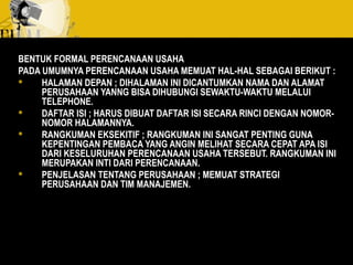 BENTUK FORMAL PERENCANAAN USAHA
PADA UMUMNYA PERENCANAAN USAHA MEMUAT HAL-HAL SEBAGAI BERIKUT :
 HALAMAN DEPAN ; DIHALAMAN INI DICANTUMKAN NAMA DAN ALAMAT
PERUSAHAAN YANNG BISA DIHUBUNGI SEWAKTU-WAKTU MELALUI
TELEPHONE.
 DAFTAR ISI ; HARUS DIBUAT DAFTAR ISI SECARA RINCI DENGAN NOMOR-
NOMOR HALAMANNYA.
 RANGKUMAN EKSEKITIF ; RANGKUMAN INI SANGAT PENTING GUNA
KEPENTINGAN PEMBACA YANG ANGIN MELIHAT SECARA CEPAT APA ISI
DARI KESELURUHAN PERENCANAAN USAHA TERSEBUT. RANGKUMAN INI
MERUPAKAN INTI DARI PERENCANAAN.
 PENJELASAN TENTANG PERUSAHAAN ; MEMUAT STRATEGI
PERUSAHAAN DAN TIM MANAJEMEN.
 