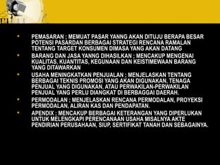  PEMASARAN ; MEMUAT PASAR YANNG AKAN DITUJU BERAPA BESAR
POTENSI PASARDAN BERBAGAI STRATEGI RENCANA RAMALAN
TENTANG TARGET KONSUMEN DIMASA YANG AKAN DATANG
 BARANG DAN JASA YANNG DIHASILKAN ; MENCAKUP MENGENAI
KUALITAS, KUANTITAS, KEGUNAAN DAN KEISTIMEWAAN BARANG
YANG DITAWARKAN
 USAHA MENINGKATKAN PENJUALAN ; MENJELASKAN TENTANG
BERBAGAI TEKNIS PROMOSI YANG AKAN DIGUNAKAN, TENAGA
PENJUAL YANG DIGUNAKAN, ATAU PERWAKILAN-PERWAKILAN
PENJUAL YANG PERLU DIANGKAT DI BERBAGGAI DAERAH.
 PERMODALAN ; MENJELASKAN RENCANA PERMODALAN, PROYEKSI
PERMODALAN, ALIRAN KAS DAN PENDAPATAN.
 APENDIX ; MENCAKUP BERBAGAI KETERANGAN YANG DIPERLUKAN
UNTUK MELENGKAPI PERENCANAAN USAHA MISALNYA AKTE
PENDIRIAN PERUSAHAAN, SIUP, SERTIFIKAT TANAH DAN SEBAGAINYA.
 