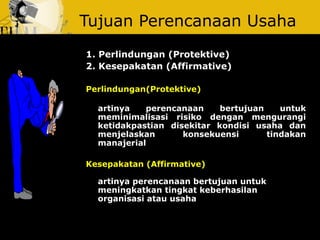 Tujuan Perencanaan Usaha
1. Perlindungan (Protektive) 
2. Kesepakatan (Affirmative)
Perlindungan(Protektive) 
artinya  perencanaan  bertujuan  untuk 
meminimalisasi  risiko  dengan  mengurangi 
ketidakpastian  disekitar  kondisi  usaha  dan 
menjelaskan  konsekuensi  tindakan 
manajerial 
Kesepakatan (Affirmative) 
artinya perencanaan bertujuan untuk 
meningkatkan tingkat keberhasilan 
organisasi atau usaha
 
 