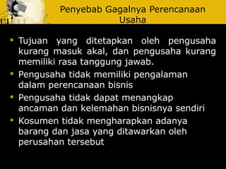 Penyebab Gagalnya Perencanaan
Usaha
 Tujuan yang ditetapkan oleh pengusaha
kurang masuk akal, dan pengusaha kurang
memiliki rasa tanggung jawab.
 Pengusaha tidak memiliki pengalaman
dalam perencanaan bisnis
 Pengusaha tidak dapat menangkap
ancaman dan kelemahan bisnisnya sendiri
 Kosumen tidak mengharapkan adanya
barang dan jasa yang ditawarkan oleh
perusahan tersebut
 