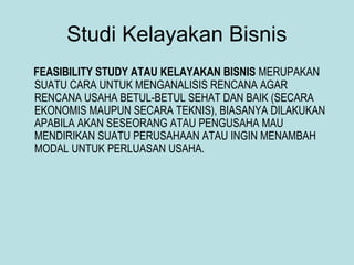 Studi Kelayakan Bisnis
FEASIBILITY STUDY ATAU KELAYAKAN BISNIS MERUPAKAN
SUATU CARA UNTUK MENGANALISIS RENCANA AGAR
RENCANA USAHA BETUL-BETUL SEHAT DAN BAIK (SECARA
EKONOMIS MAUPUN SECARA TEKNIS), BIASANYA DILAKUKAN
APABILA AKAN SESEORANG ATAU PENGUSAHA MAU
MENDIRIKAN SUATU PERUSAHAAN ATAU INGIN MENAMBAH
MODAL UNTUK PERLUASAN USAHA.
 