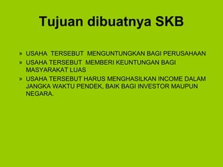 Tujuan dibuatnya SKB
» USAHA TERSEBUT MENGUNTUNGKAN BAGI PERUSAHAAN
» USAHA TERSEBUT MEMBERI KEUNTUNGAN BAGI
MASYARAKAT LUAS
» USAHA TERSEBUT HARUS MENGHASILKAN INCOME DALAM
JANGKA WAKTU PENDEK, BAIK BAGI INVESTOR MAUPUN
NEGARA.
 