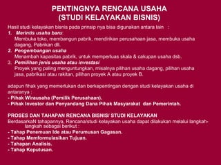 PENTINGNYA RENCANA USAHA
(STUDI KELAYAKAN BISNIS)
Hasil studi kelayakan bisnis pada prinsip nya bisa digunakan antara lain :
1. Merintis usaha baru:
Membuka toko, membangun pabrik, mendirikan perusahaan jasa, membuka usaha
dagang, Pabrikan dll.
2. Pengembangan usaha
Menambah kapasitas pabrik, untuk memperluas skala & cakupan usaha dsb.
3. Pemilihan jenis usaha atau investasi
Proyek yang paling menguntungkan, misalnya pilihan usaha dagang, pilihan usaha
jasa, pabrikasi atau rakitan, pilihan proyek A atau proyek B.
adapun fihak yang memerlukan dan berkepentingan dengan studi kelayakan usaha di
antaranya :
- Pihak Wirausaha (Pemilik Perusahaan).
- Pihak Investor dan Penyandang Dana Pihak Masyarakat dan Pemerintah.
PROSES DAN TAHAPAN RENCANA BISNIS/ STUDI KELAYAKAN
BerdasarkaN tahapannya, Rencana/studi kelayakan usaha dapat dilakukan melalui langkah-
langkah sebagai berikut :
- Tahap Penemuan Ide atau Perumusan Gagasan.
- Tahap Memformulasikan Tujuan.
- Tahapan Analisis.
- Tahap Keputusan.
 