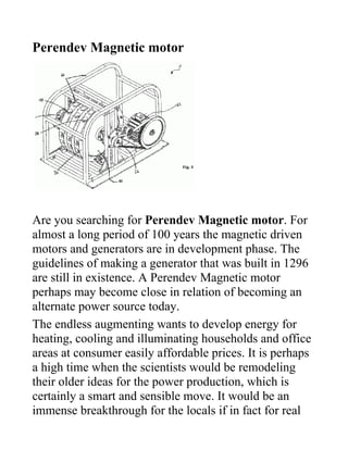 Perendev Magnetic motor




Are you searching for Perendev Magnetic motor. For
almost a long period of 100 years the magnetic driven
motors and generators are in development phase. The
guidelines of making a generator that was built in 1296
are still in existence. A Perendev Magnetic motor
perhaps may become close in relation of becoming an
alternate power source today.
The endless augmenting wants to develop energy for
heating, cooling and illuminating households and office
areas at consumer easily affordable prices. It is perhaps
a high time when the scientists would be remodeling
their older ideas for the power production, which is
certainly a smart and sensible move. It would be an
immense breakthrough for the locals if in fact for real
 