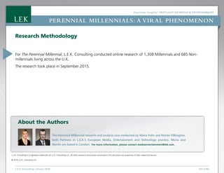 Executive Insights | Spotlight on Media  Entertainment
L.E.K. Consulting / January 2016 LEK.COM
Perennial Millennials: a viral phenomenon
Research Methodology
For The Perennial Millennial, L.E.K. Consulting conducted online research of 1,308 Millennials and 685 Non-
millennials living across the U.K.
The research took place in September 2015.
L.E.K. Consulting is a registered trademark of L.E.K. Consulting LLC. All other products and brands mentioned in this document are properties of their respective owners.
© 2016 L.E.K. Consulting LLC
The Perennial Millennial research and analysis was conducted by Maria Palm and Martin Pilkington,
both Partners in L.E.K.’s European Media, Entertainment and Technology practice. Maria and
Martin are based in London. For more information, please contact mediaentertainment@lek.com.
About the Authors
 