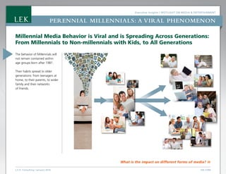 Executive Insights | Spotlight on Media  Entertainment
L.E.K. Consulting / January 2016 LEK.COM
Perennial Millennials: a viral phenomenon
What is the impact on different forms of media? »
Millennial Media Behavior is Viral and is Spreading Across Generations:
From Millennials to Non-millennials with Kids, to All Generations
The behavior of Millennials will
not remain contained within
age groups born after 1981.
Their habits spread to older
generations: from teenagers at
home, to their parents, to wider
family and their networks
of friends.
 