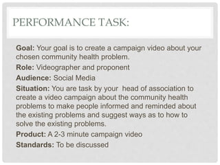 PERFORMANCE TASK:
Goal: Your goal is to create a campaign video about your
chosen community health problem.
Role: Videographer and proponent
Audience: Social Media
Situation: You are task by your head of association to
create a video campaign about the community health
problems to make people informed and reminded about
the existing problems and suggest ways as to how to
solve the existing problems.
Product: A 2-3 minute campaign video
Standards: To be discussed