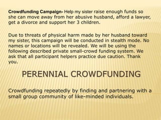 PERENNIAL CROWDFUNDING
Crowdfunding repeatedly by finding and partnering with a
small group community of like-minded individuals.
Crowdfunding Campaign- Help my sister raise enough funds so
she can move away from her abusive husband, afford a lawyer,
get a divorce and support her 3 children.
Due to threats of physical harm made by her husband toward
my sister, this campaign will be conducted in stealth mode. No
names or locations will be revealed. We will be using the
following described private small-crowd funding system. We
ask that all participant helpers practice due caution. Thank
you.
 