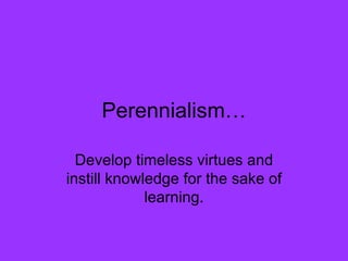 Perennialism… Develop timeless virtues and instill knowledge for the sake of learning. 