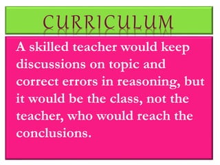 CURRICULUM
A skilled teacher would keep
discussions on topic and
correct errors in reasoning, but
it would be the class, not the
teacher, who would reach the
conclusions.
 