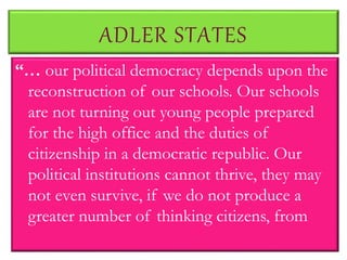ADLER STATES
“… our political democracy depends upon the
reconstruction of our schools. Our schools
are not turning out young people prepared
for the high office and the duties of
citizenship in a democratic republic. Our
political institutions cannot thrive, they may
not even survive, if we do not produce a
greater number of thinking citizens, from
 