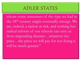 ADLER STATES
whom some statesmen of the type we had in
the 18th century might eventually emerge. We
are, indeed, a nation at risk, and nothing but
radical reform of our schools can save us
from impending disaster…whatever the
price…the price we will pay for not doing it
will be much greater.”
 